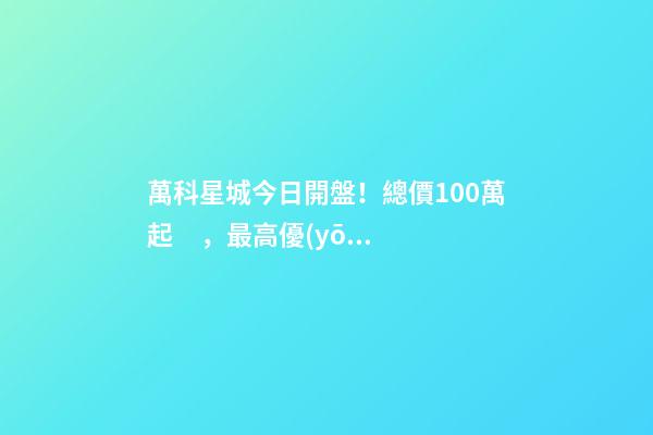 萬科星城今日開盤！總價100萬起，最高優(yōu)惠10萬